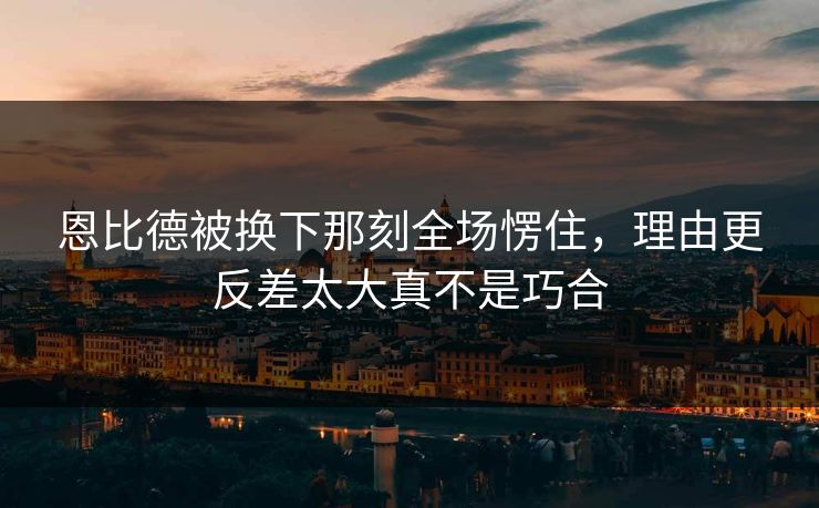 恩比德被换下那刻全场愣住，理由更反差太大真不是巧合