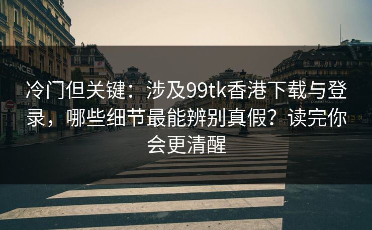 冷门但关键：涉及99tk香港下载与登录，哪些细节最能辨别真假？读完你会更清醒