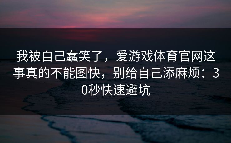 我被自己蠢笑了,爱游戏体育官网这事真的不能图快,别给自己添麻烦:30秒快速避坑 我被自己蠢笑了,爱游戏体育官网这事真的不能图快,别给自己添麻烦:30秒快速避坑