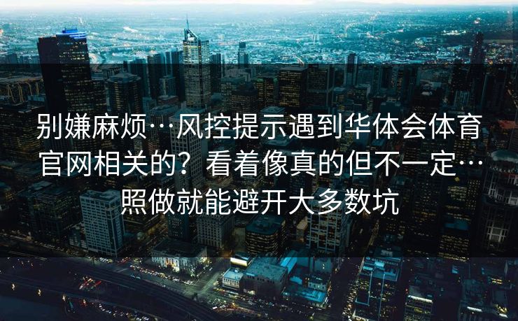 别嫌麻烦…风控提示遇到华体会体育官网相关的?看着像真的但不一定…照做就能避开大多数坑