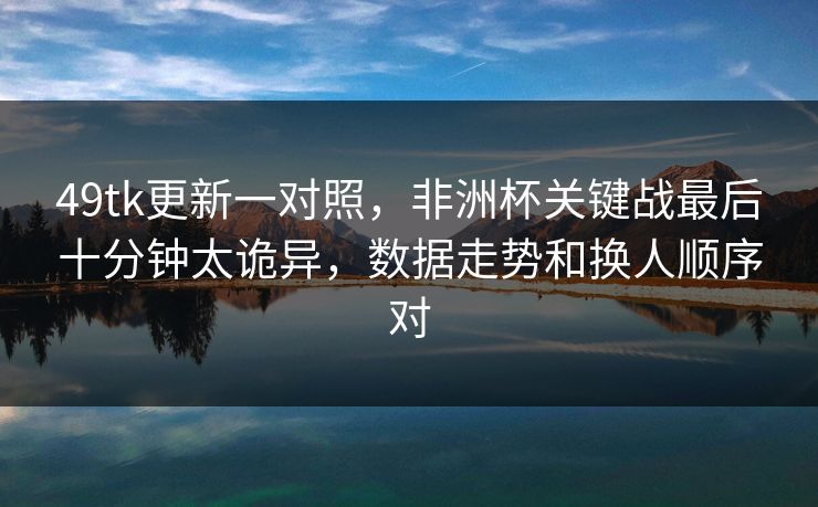 49tk更新一对照,非洲杯关键战最后十分钟太诡异,数据走势和换人顺序对 49tk更新一对照,非洲杯关键战最后十分钟太诡异,数据走势和换人顺序对