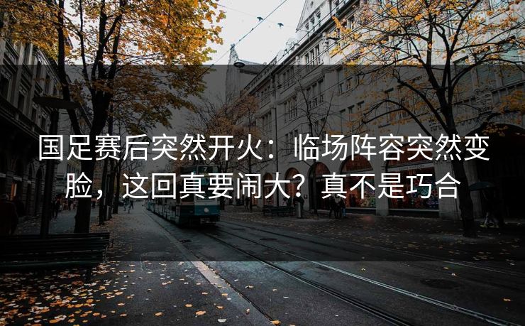 国足赛后突然开火：临场阵容突然变脸，这回真要闹大？真不是巧合