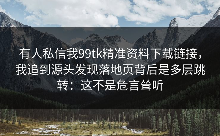 有人私信我99tk精准资料下载链接，我追到源头发现落地页背后是多层跳转：这不是危言耸听
