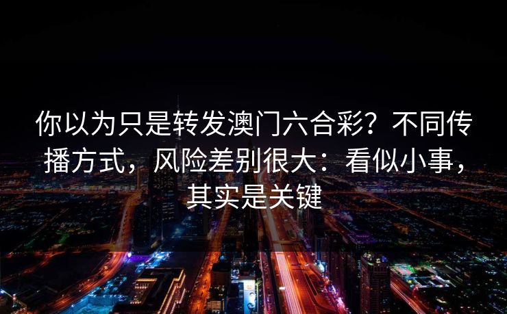 你以为只是转发澳门六合彩？不同传播方式，风险差别很大：看似小事，其实是关键